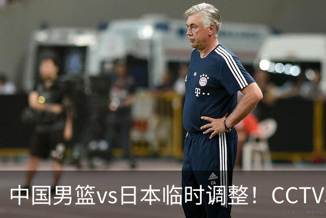 中国男篮vs日本临时调整！CCTV5不直播，暗藏三个信号，三分16中4是隐患